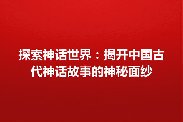 探索神话世界：揭开中国古代神话故事的神秘面纱