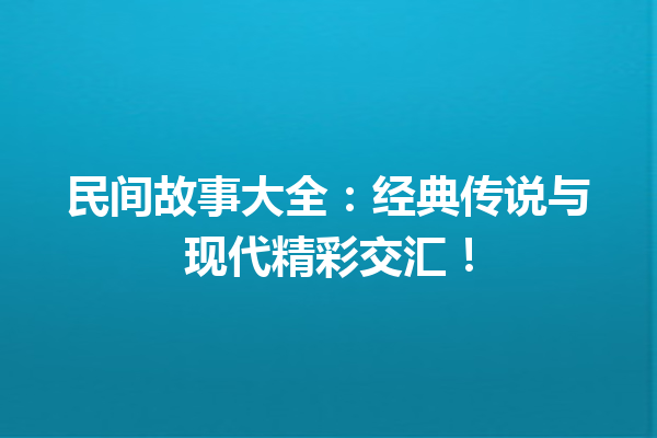 民间故事大全：经典传说与现代精彩交汇！