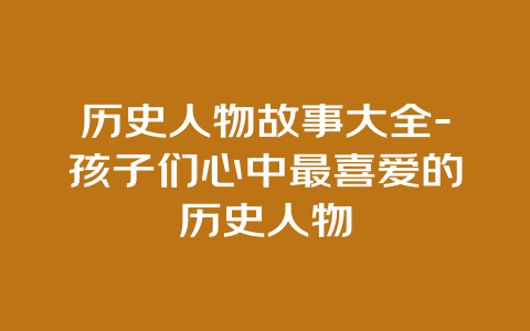 历史人物故事大全-孩子们心中最喜爱的历史人物