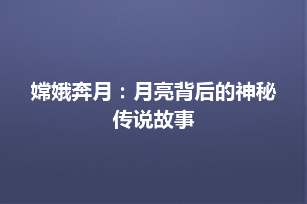 嫦娥奔月：月亮背后的神秘传说故事