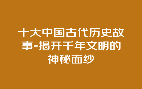 十大中国古代历史故事-揭开千年文明的神秘面纱