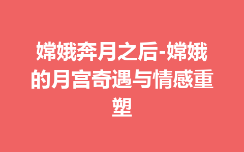 嫦娥奔月之后-嫦娥的月宫奇遇与情感重塑