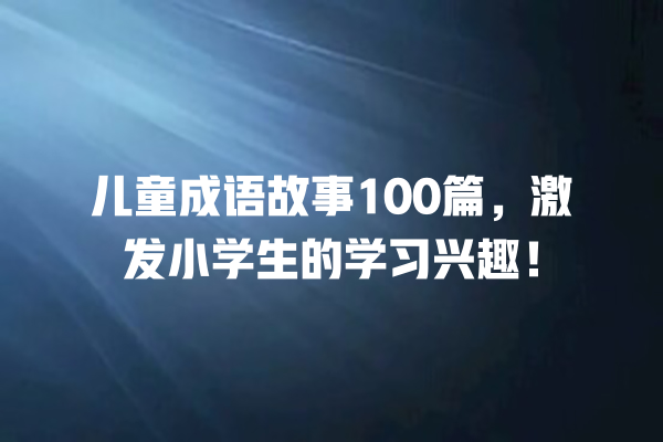 儿童成语故事100篇，激发小学生的学习兴趣！