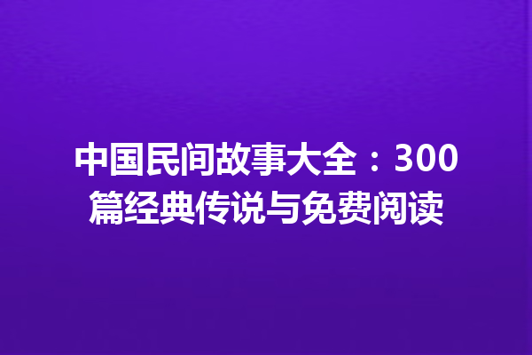 中国民间故事大全：300篇经典传说与免费阅读