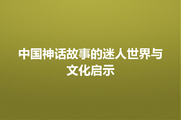 中国神话故事的迷人世界与文化启示