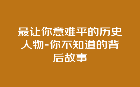 最让你意难平的历史人物-你不知道的背后故事