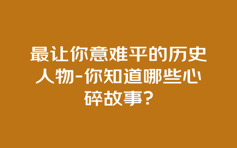 最让你意难平的历史人物-你知道哪些心碎故事？