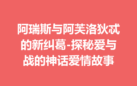 阿瑞斯与阿芙洛狄忒的新纠葛-探秘爱与战的神话爱情故事