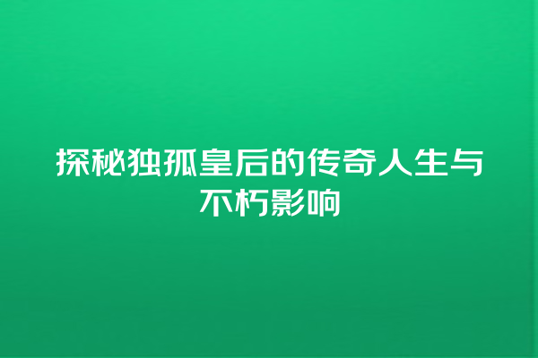 探秘独孤皇后的传奇人生与不朽影响