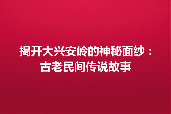 揭开大兴安岭的神秘面纱：古老民间传说故事