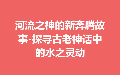 河流之神的新奔腾故事-探寻古老神话中的水之灵动