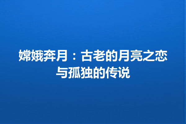 嫦娥奔月：古老的月亮之恋与孤独的传说