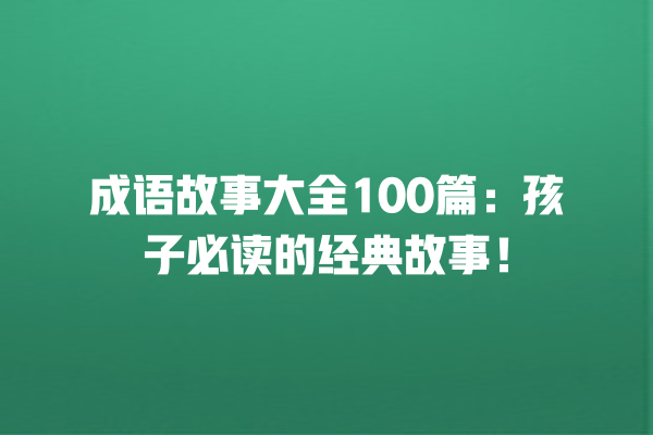 成语故事大全100篇：孩子必读的经典故事！