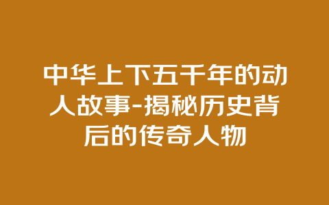 中华上下五千年的动人故事-揭秘历史背后的传奇人物