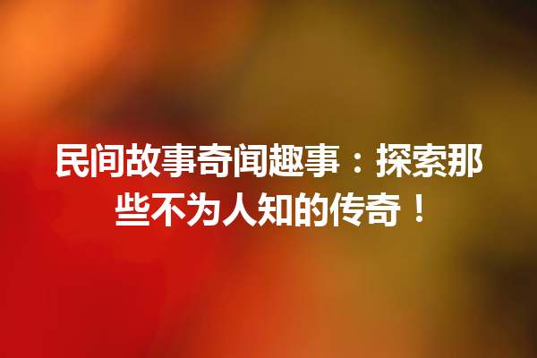 民间故事奇闻趣事：探索那些不为人知的传奇！