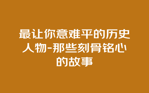 最让你意难平的历史人物-那些刻骨铭心的故事