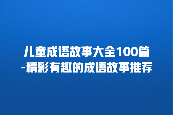 儿童成语故事大全100篇-精彩有趣的成语故事推荐