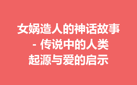 女娲造人的神话故事 – 传说中的人类起源与爱的启示