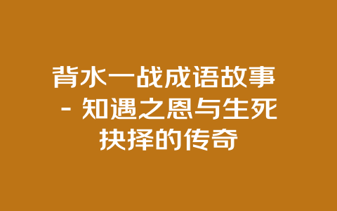 背水一战成语故事 – 知遇之恩与生死抉择的传奇