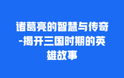 诸葛亮的智慧与传奇-揭开三国时期的英雄故事