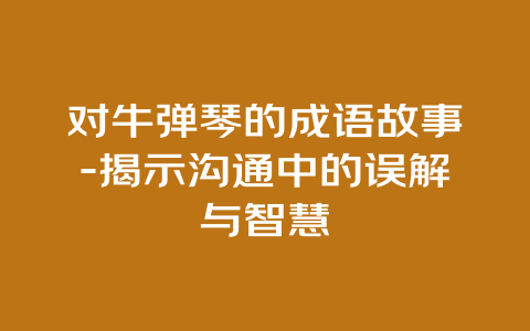 对牛弹琴的成语故事-揭示沟通中的误解与智慧