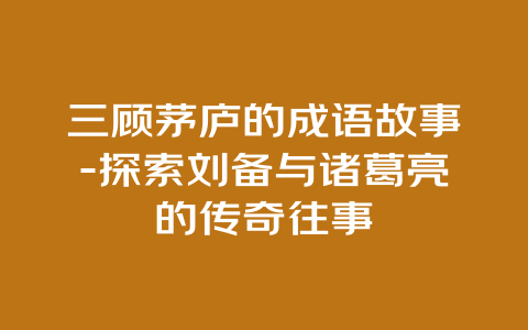 三顾茅庐的成语故事-探索刘备与诸葛亮的传奇往事