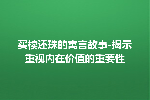 买椟还珠的寓言故事-揭示重视内在价值的重要性