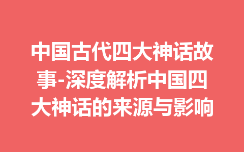 中国古代四大神话故事-深度解析中国四大神话的来源与影响