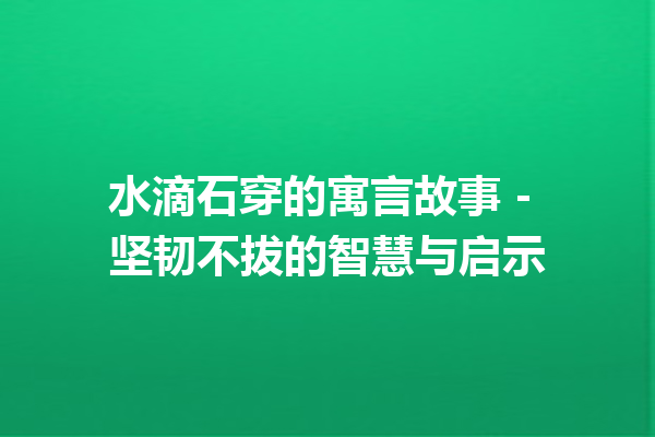 水滴石穿的寓言故事 – 坚韧不拔的智慧与启示