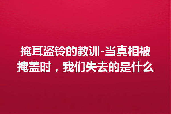 掩耳盗铃的教训-当真相被掩盖时，我们失去的是什么