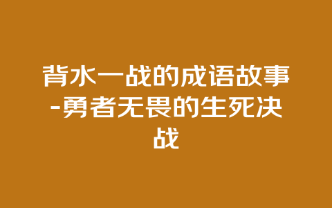 背水一战的成语故事-勇者无畏的生死决战