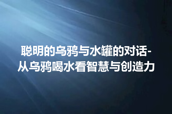 聪明的乌鸦与水罐的对话-从乌鸦喝水看智慧与创造力