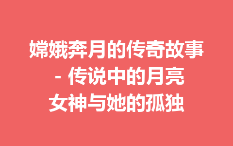 嫦娥奔月的传奇故事 - 传说中的月亮女神与她的孤独