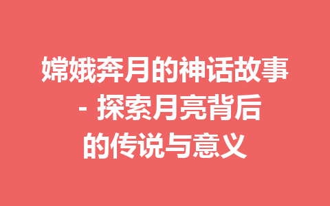 嫦娥奔月的神话故事 - 探索月亮背后的传说与意义