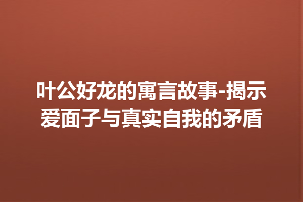 叶公好龙的寓言故事-揭示爱面子与真实自我的矛盾