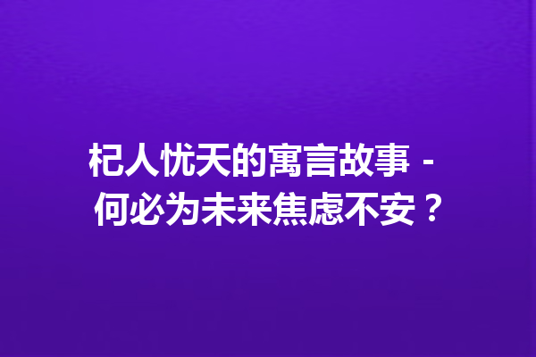 杞人忧天的寓言故事 – 何必为未来焦虑不安？