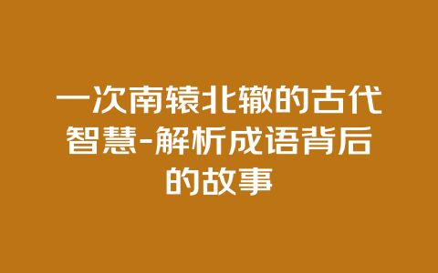 一次南辕北辙的古代智慧-解析成语背后的故事