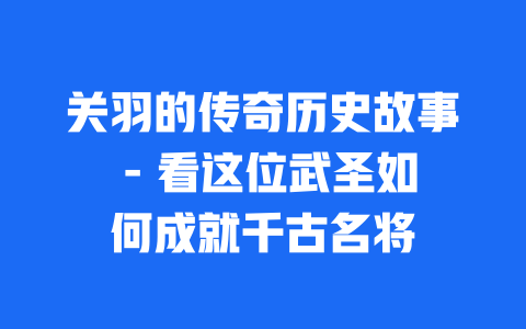 关羽的传奇历史故事 - 看这位武圣如何成就千古名将