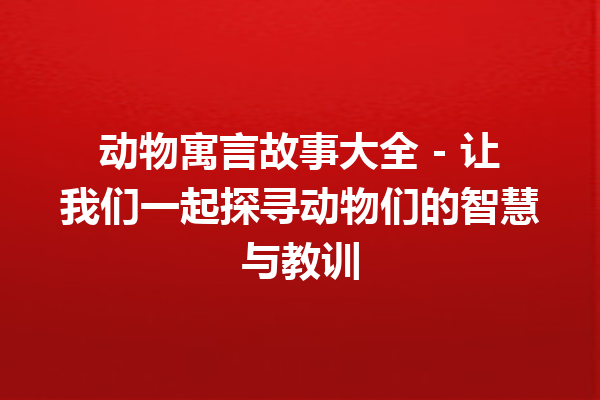 动物寓言故事大全 – 让我们一起探寻动物们的智慧与教训