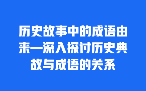 历史故事中的成语由来—深入探讨历史典故与成语的关系