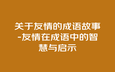 关于友情的成语故事-友情在成语中的智慧与启示