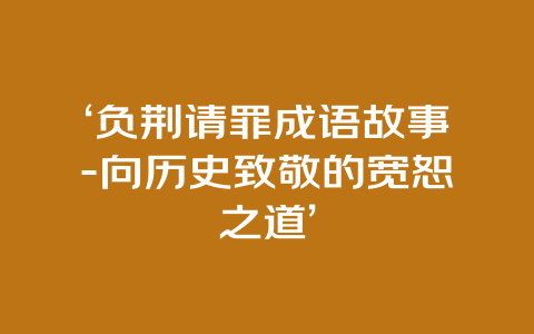 ‘负荆请罪成语故事-向历史致敬的宽恕之道’