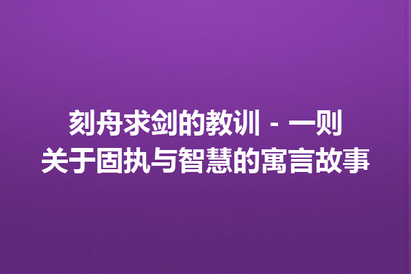 刻舟求剑的教训 – 一则关于固执与智慧的寓言故事