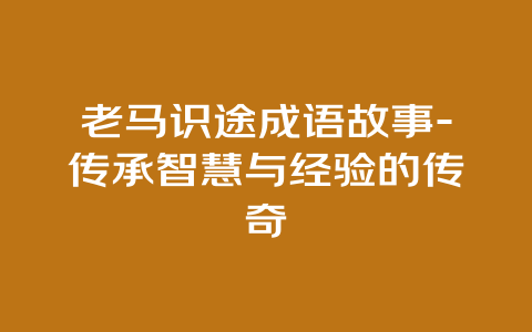 老马识途成语故事-传承智慧与经验的传奇