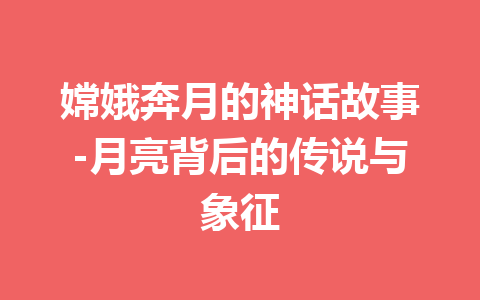 嫦娥奔月的神话故事-月亮背后的传说与象征