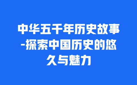 中华五千年历史故事-探索中国历史的悠久与魅力