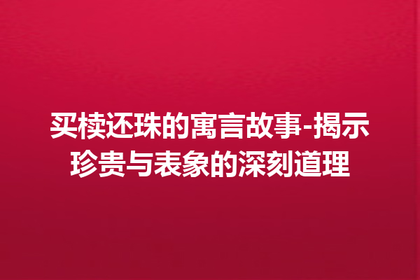 买椟还珠的寓言故事-揭示珍贵与表象的深刻道理