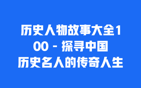 历史人物故事大全100 – 探寻中国历史名人的传奇人生