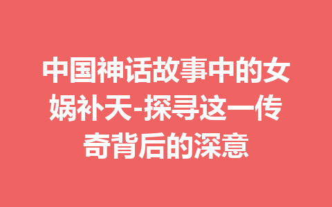 中国神话故事中的女娲补天-探寻这一传奇背后的深意