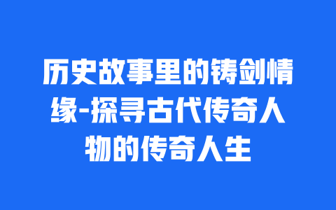 历史故事里的铸剑情缘-探寻古代传奇人物的传奇人生